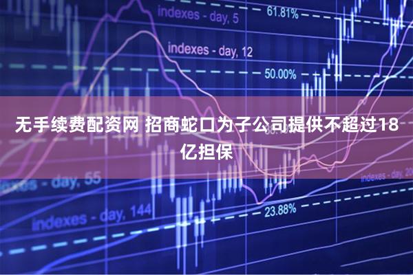 无手续费配资网 招商蛇口为子公司提供不超过18亿担保
