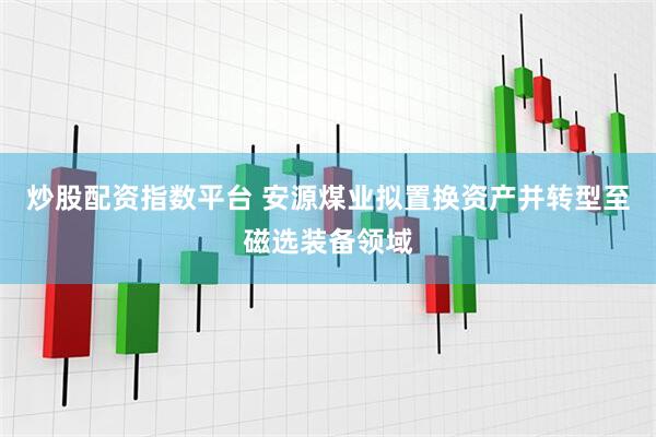 炒股配资指数平台 安源煤业拟置换资产并转型至磁选装备领域