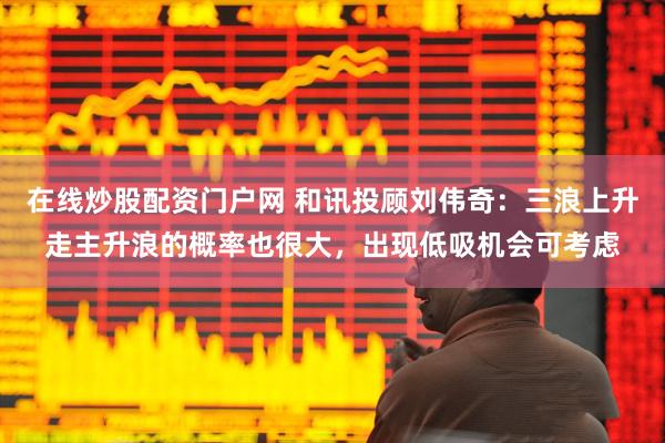 在线炒股配资门户网 和讯投顾刘伟奇：三浪上升走主升浪的概率也很大，出现低吸机会可考虑