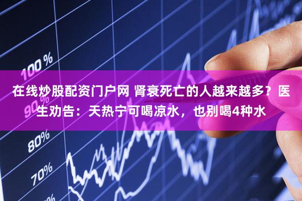 在线炒股配资门户网 肾衰死亡的人越来越多？医生劝告：天热宁可喝凉水，也别喝4种水