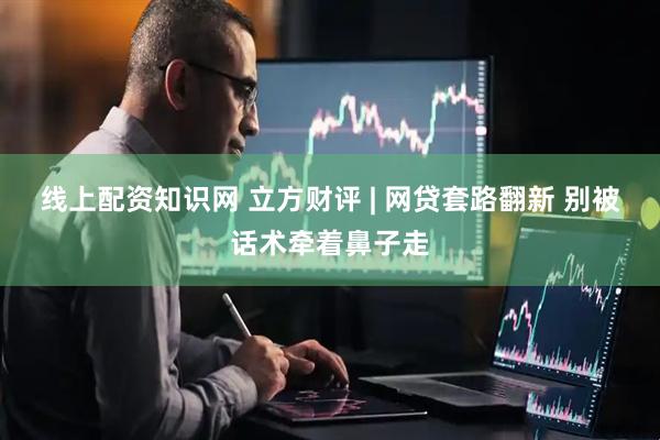 线上配资知识网 立方财评 | 网贷套路翻新 别被话术牵着鼻子走