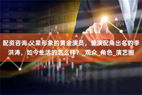 配资咨询 父辈形象的黄金演员，曾演配角出名的李洪涛，如今生活的怎么样？_观众_角色_演艺圈