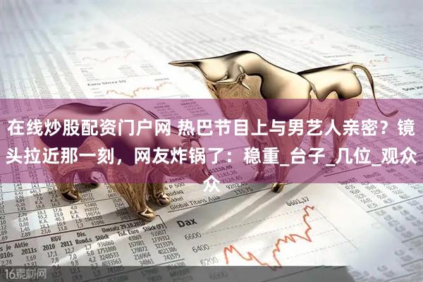 在线炒股配资门户网 热巴节目上与男艺人亲密？镜头拉近那一刻，网友炸锅了：稳重_台子_几位_观众