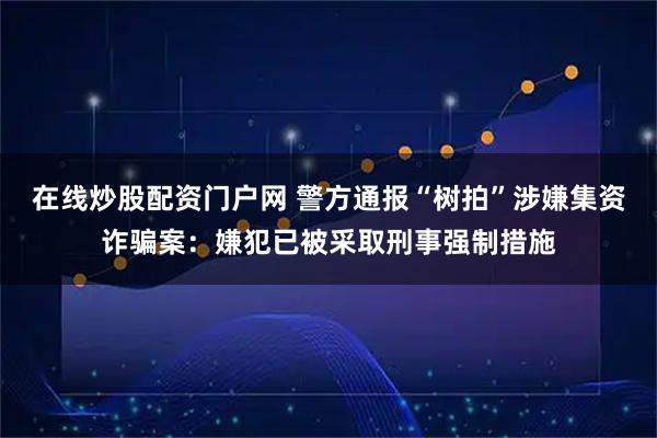 在线炒股配资门户网 警方通报“树拍”涉嫌集资诈骗案：嫌犯已被采取刑事强制措施