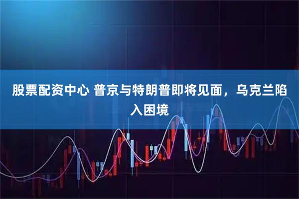 股票配资中心 普京与特朗普即将见面，乌克兰陷入困境