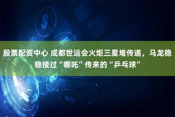 股票配资中心 成都世运会火炬三星堆传递，马龙稳稳接过“哪吒”传来的“乒乓球”