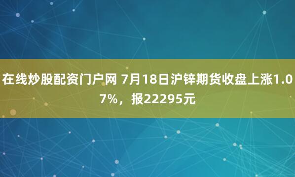 在线炒股配资门户网 7月18日沪锌期货收盘上涨1.07%，报22295元