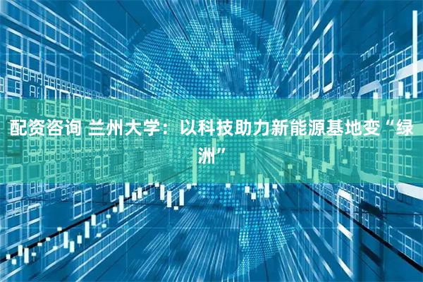 配资咨询 兰州大学：以科技助力新能源基地变“绿洲”