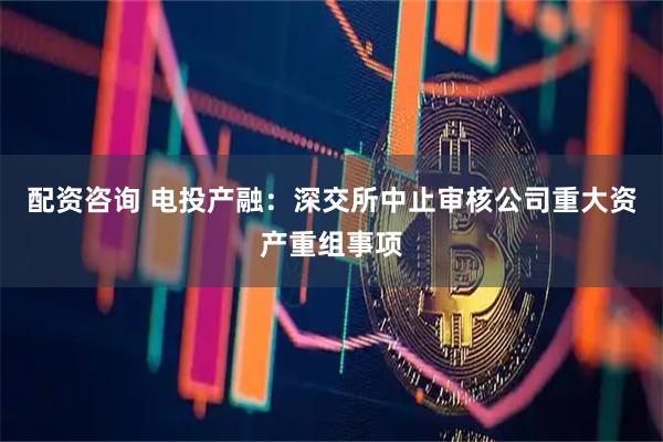 配资咨询 电投产融:深交所中止审核公司重大资产重组事项