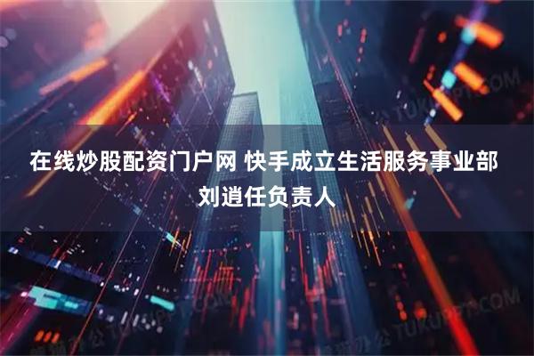 在线炒股配资门户网 快手成立生活服务事业部 刘逍任负责人