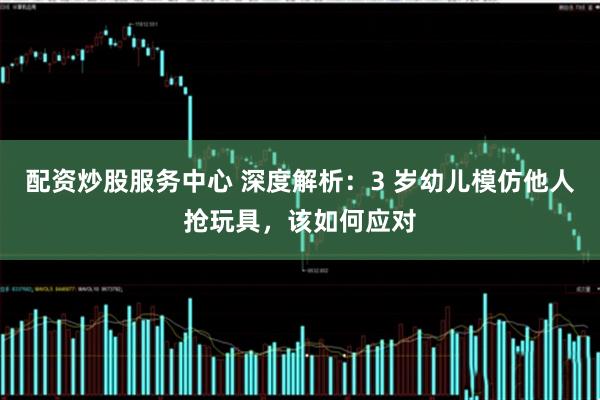 配资炒股服务中心 深度解析：3 岁幼儿模仿他人抢玩具，该如何应对