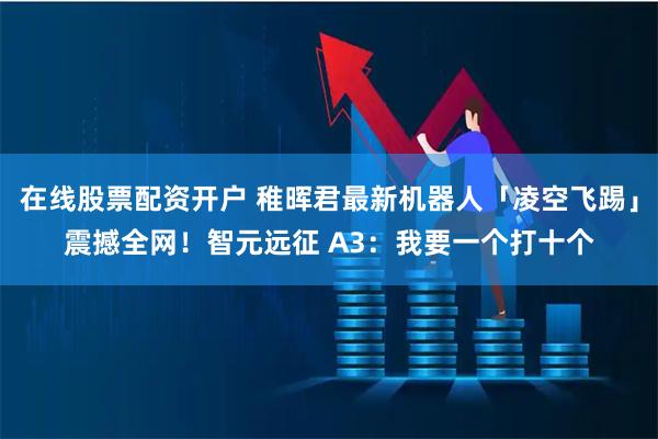 在线股票配资开户 稚晖君最新机器人「凌空飞踢」震撼全网！智元远征 A3：我要一个打十个