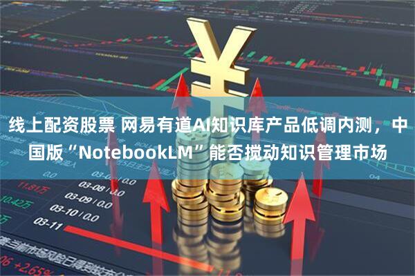 线上配资股票 网易有道AI知识库产品低调内测，中国版“NotebookLM”能否搅动知识管理市场