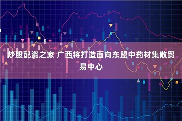 炒股配资之家 广西将打造面向东盟中药材集散贸易中心