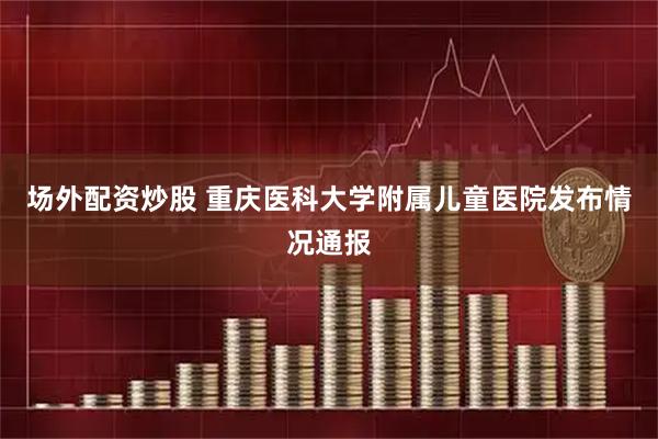 场外配资炒股 重庆医科大学附属儿童医院发布情况通报