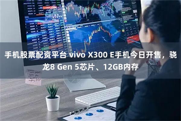 手机股票配资平台 vivo X300 E手机今日开售，骁龙8 Gen 5芯片、12GB内存